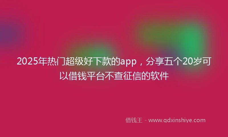 2025年热门超级好下款的app，分享五个20岁可以借钱平台不查征信的软件