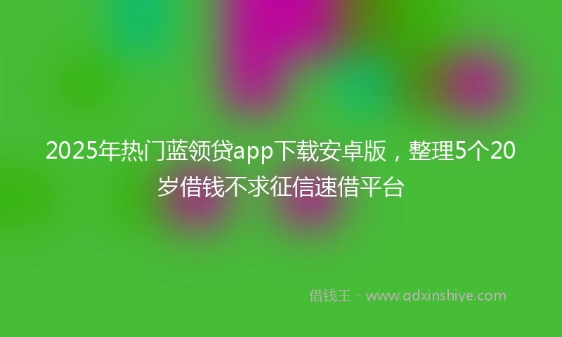 2025年热门蓝领贷app下载安卓版，整理5个20岁借钱不求征信速借平台