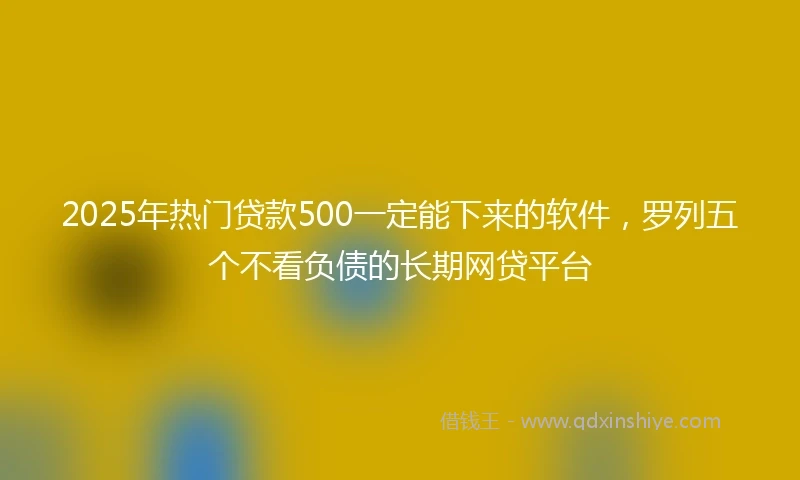 2025年热门贷款500一定能下来的软件，罗列五个不看负债的长期网贷平台