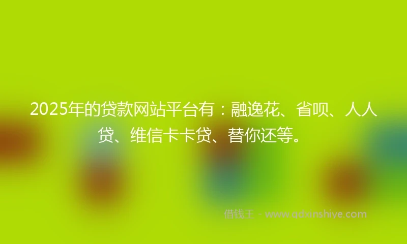 2025年的贷款网站平台有：融逸花、省呗、人人贷、维信卡卡贷、替你还等。