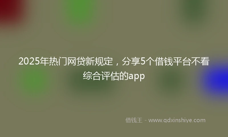 2025年热门网贷新规定，分享5个借钱平台不看综合评估的app