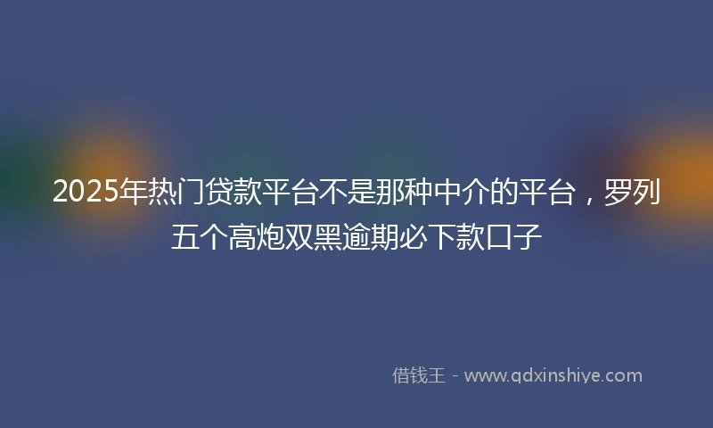 2025年热门贷款平台不是那种中介的平台，罗列五个高炮双黑逾期必下款口子