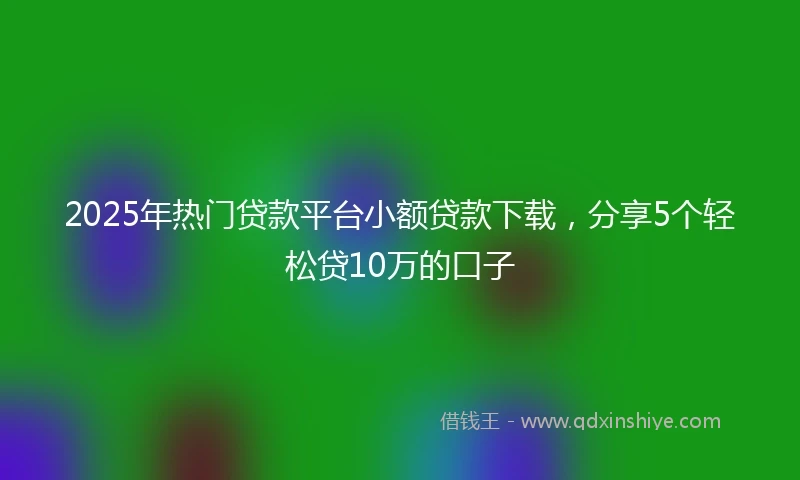 2025年热门贷款平台小额贷款下载，分享5个轻松贷10万的口子