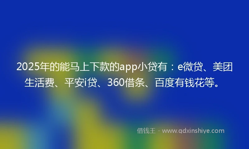 2025年的能马上下款的app小贷有：e微贷、美团生活费、平安i贷、360借条、百度有钱花等。
