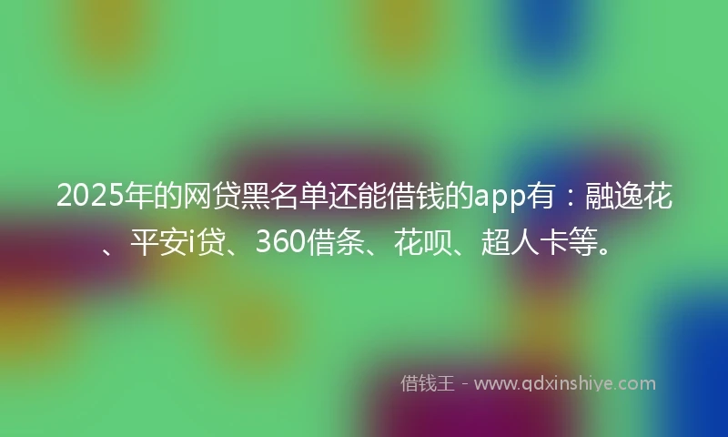 2025年的网贷黑名单还能借钱的app有：融逸花、平安i贷、360借条、花呗、超人卡等。