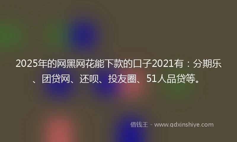 2025年的网黑网花能下款的口子2021有：分期乐、团贷网、还呗、投友圈、51人品贷等。