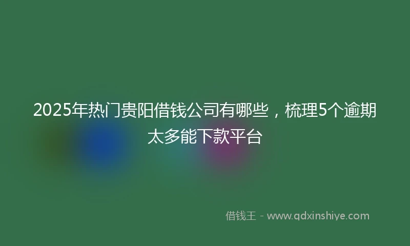 2025年热门贵阳借钱公司有哪些，梳理5个逾期太多能下款平台