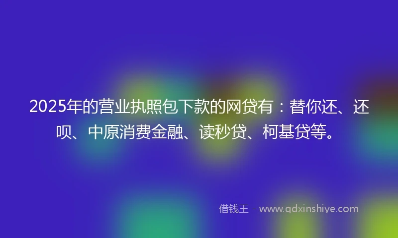 2025年的营业执照包下款的网贷有：替你还、还呗、中原消费金融、读秒贷、柯基贷等。