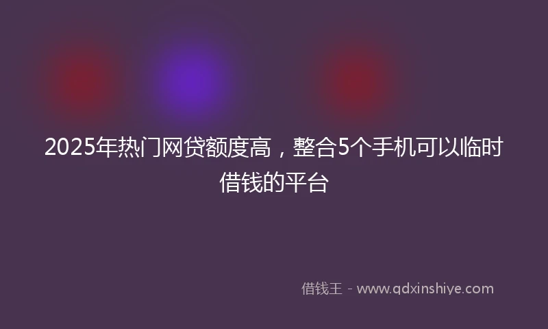 2025年热门网贷额度高，整合5个手机可以临时借钱的平台