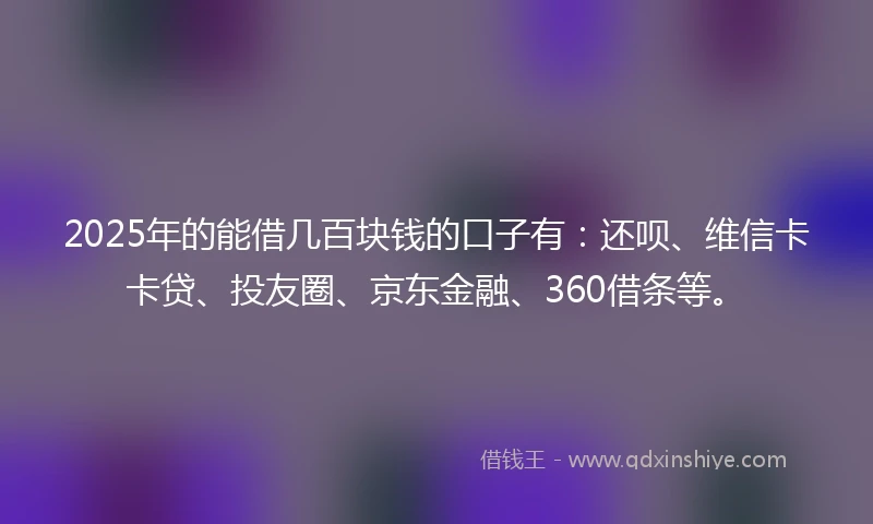 2025年的能借几百块钱的口子有：还呗、维信卡卡贷、投友圈、京东金融、360借条等。