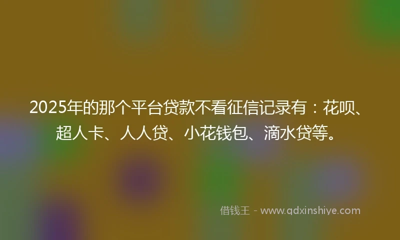 2025年的那个平台贷款不看征信记录有：花呗、超人卡、人人贷、小花钱包、滴水贷等。