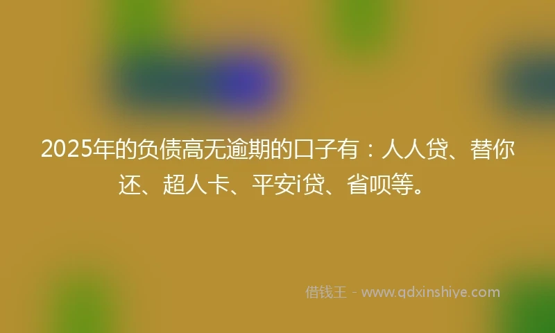 2025年的负债高无逾期的口子有:人人贷、替你还、超人卡、平安i贷、省呗等。