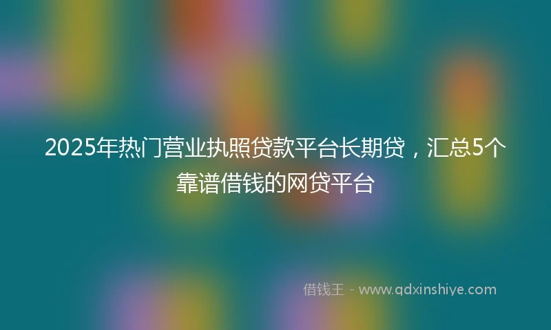 2025年热门营业执照贷款平台长期贷，汇总5个靠谱借钱的网贷平台