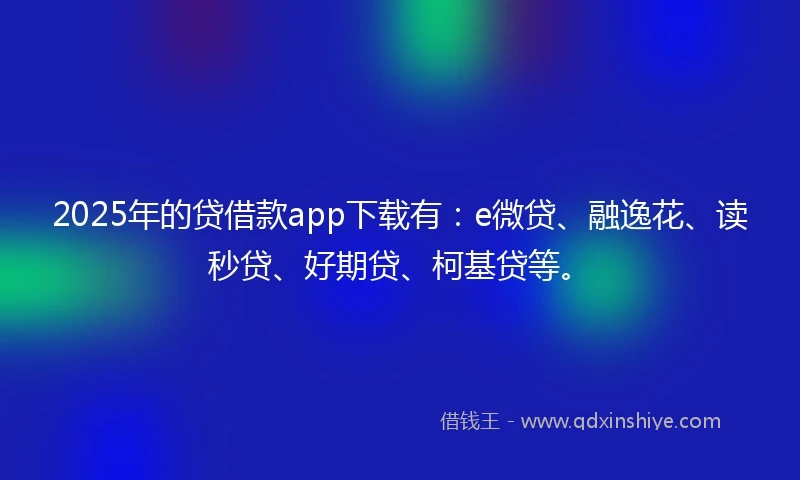2025年的贷借款app下载有：e微贷、融逸花、读秒贷、好期贷、柯基贷等。