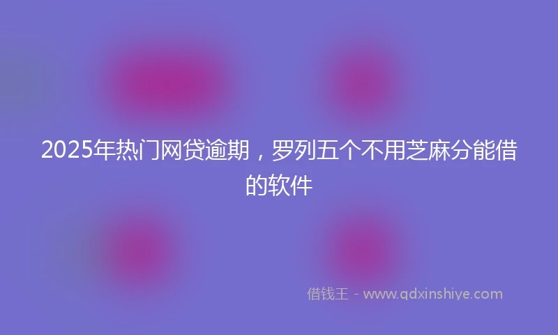 2025年热门网贷逾期，罗列五个不用芝麻分能借的软件
