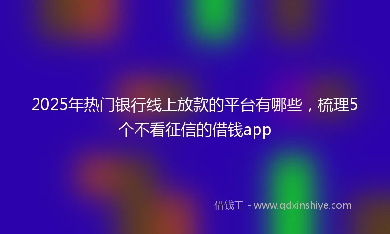 2025年热门银行线上放款的平台有哪些，梳理5个不看征信的借钱app