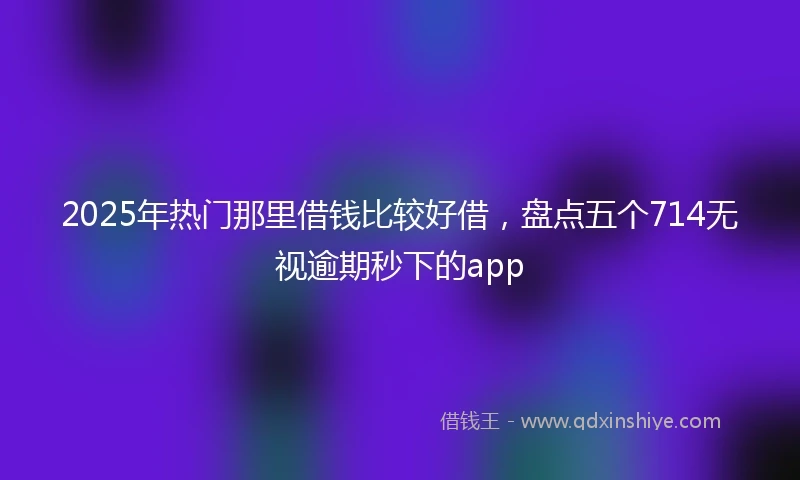 2025年热门那里借钱比较好借，盘点五个714无视逾期秒下的app