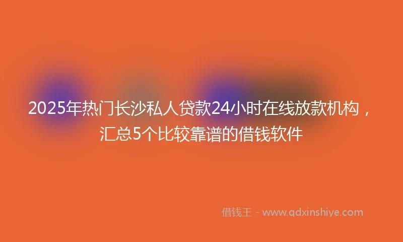 2025年热门长沙私人贷款24小时在线放款机构，汇总5个比较靠谱的借钱软件