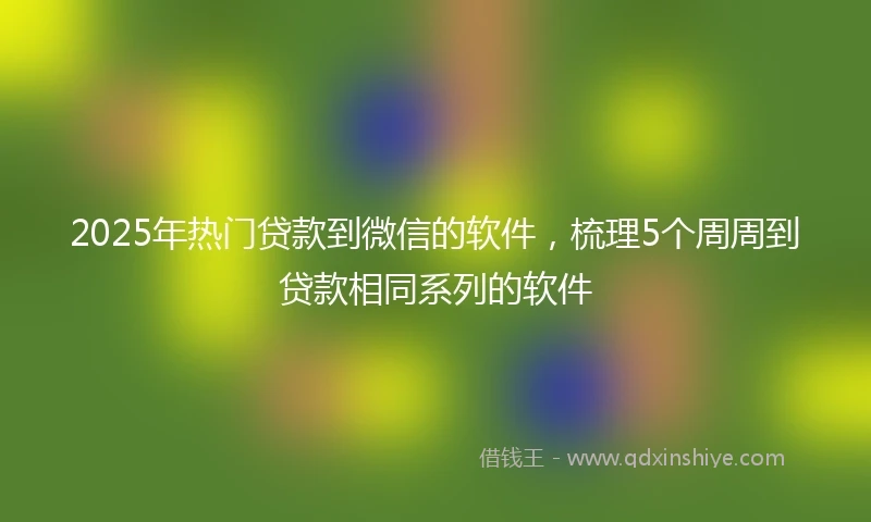 2025年热门贷款到微信的软件,梳理5个周周到贷款相同系列的软件