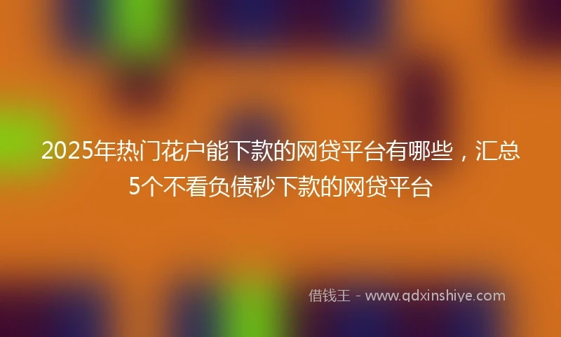 2025年热门花户能下款的网贷平台有哪些，汇总5个不看负债秒下款的网贷平台
