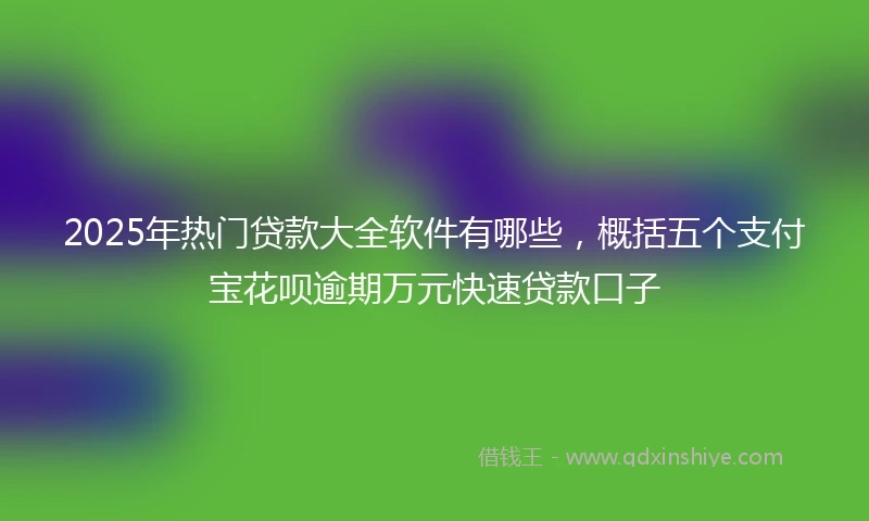 2025年热门贷款大全软件有哪些，概括五个支付宝花呗逾期万元快速贷款口子