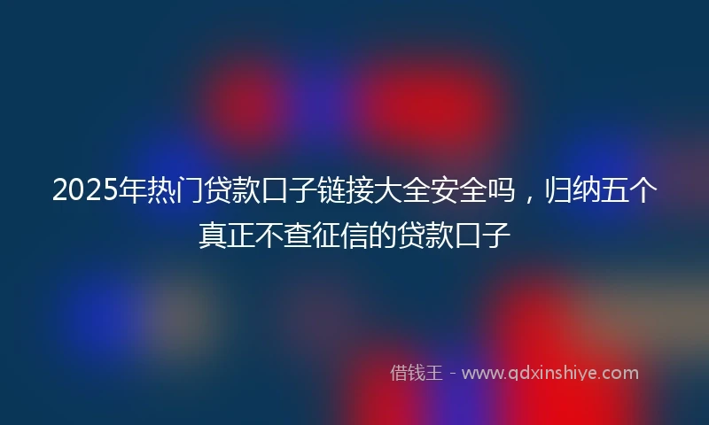 2025年热门贷款口子链接大全安全吗，归纳五个真正不查征信的贷款口子