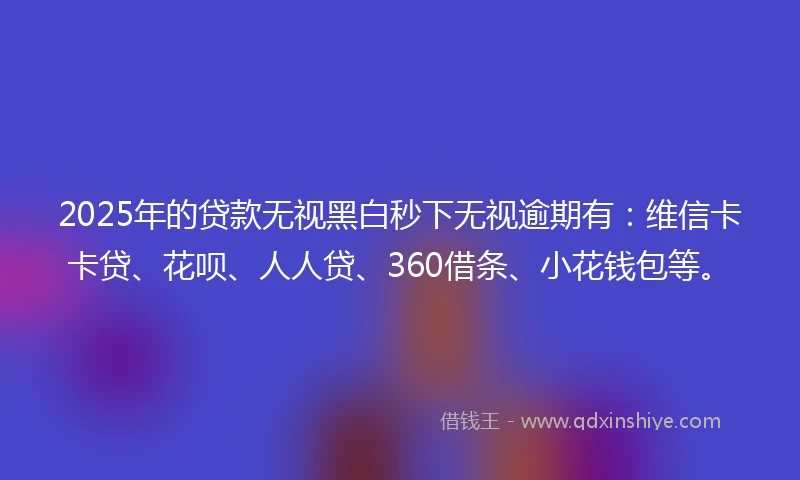2025年的贷款无视黑白秒下无视逾期有：维信卡卡贷、花呗、人人贷、360借条、小花钱包等。