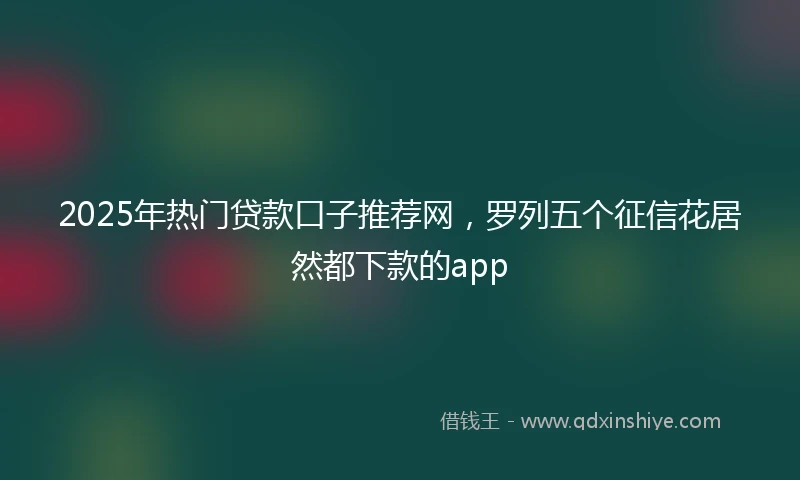 2025年热门贷款口子推荐网，罗列五个征信花居然都下款的app