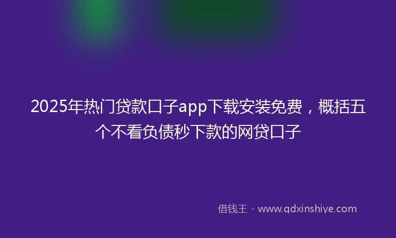 2025年热门贷款口子app下载安装免费，概括五个不看负债秒下款的网贷口子