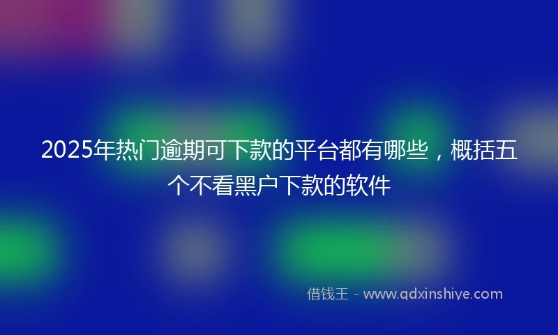 2025年热门逾期可下款的平台都有哪些，概括五个不看黑户下款的软件