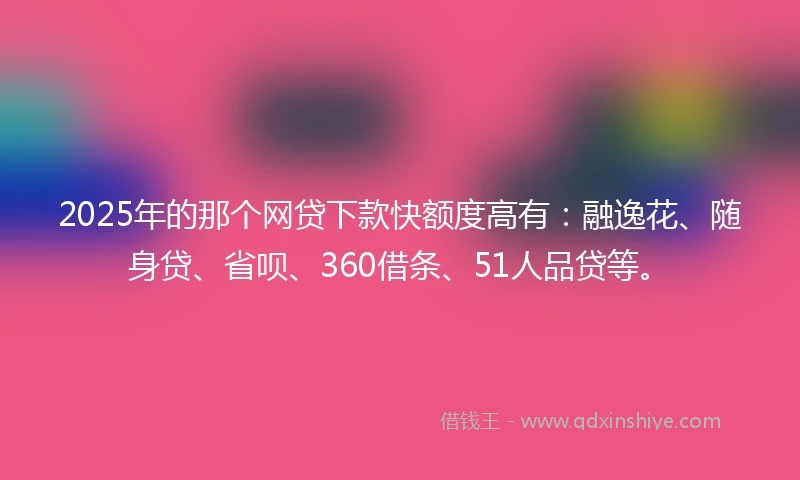 2025年的那个网贷下款快额度高有：融逸花、随身贷、省呗、360借条、51人品贷等。