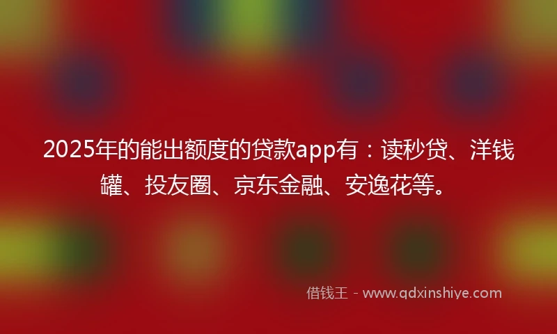 2025年的能出额度的贷款app有：读秒贷、洋钱罐、投友圈、京东金融、安逸花等。