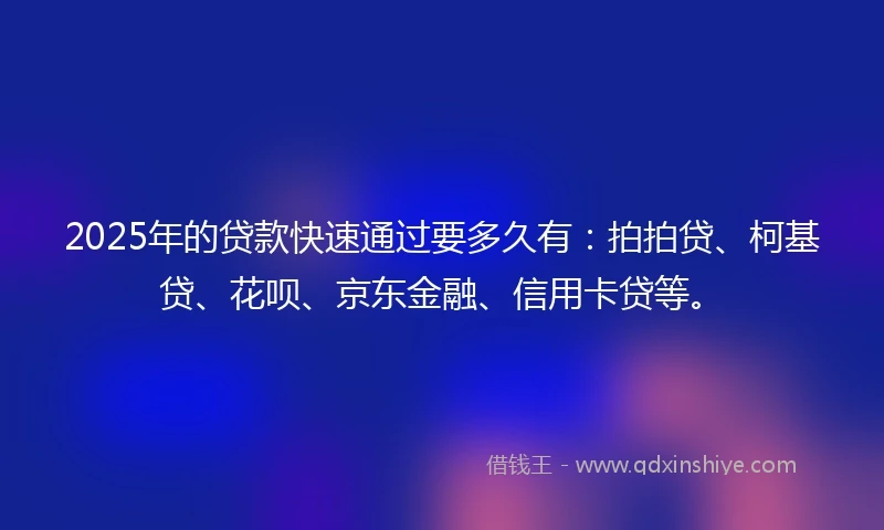 2025年的贷款快速通过要多久有：拍拍贷、柯基贷、花呗、京东金融、信用卡贷等。