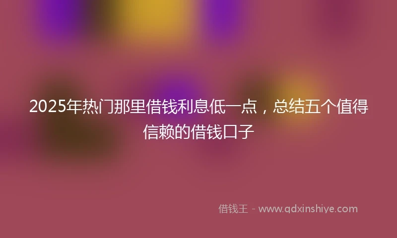 2025年热门那里借钱利息低一点，总结五个值得信赖的借钱口子