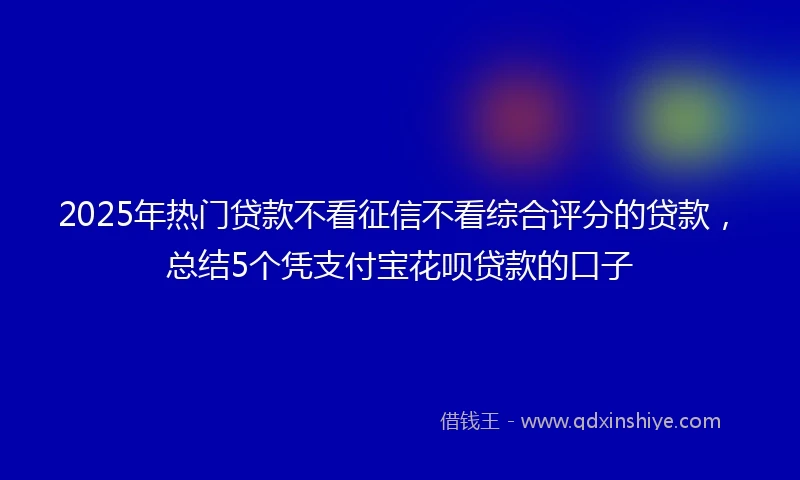 2025年热门贷款不看征信不看综合评分的贷款，总结5个凭支付宝花呗贷款的口子