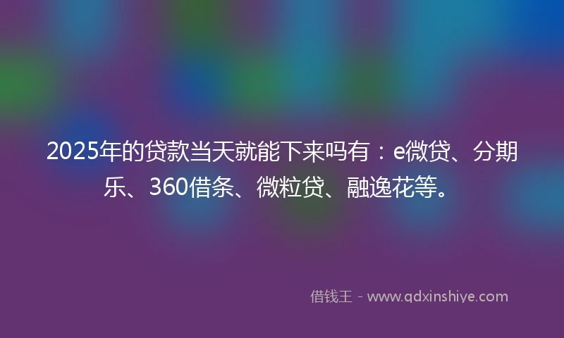 2025年的贷款当天就能下来吗有：e微贷、分期乐、360借条、微粒贷、融逸花等。