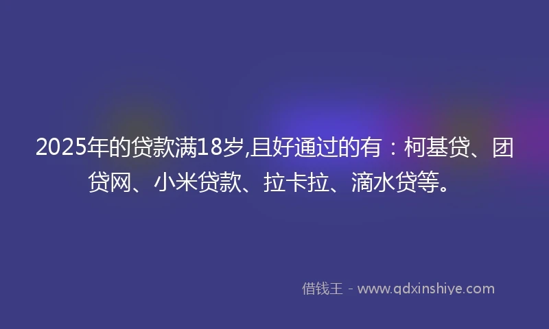 2025年的贷款满18岁,且好通过的有：柯基贷、团贷网、小米贷款、拉卡拉、滴水贷等。