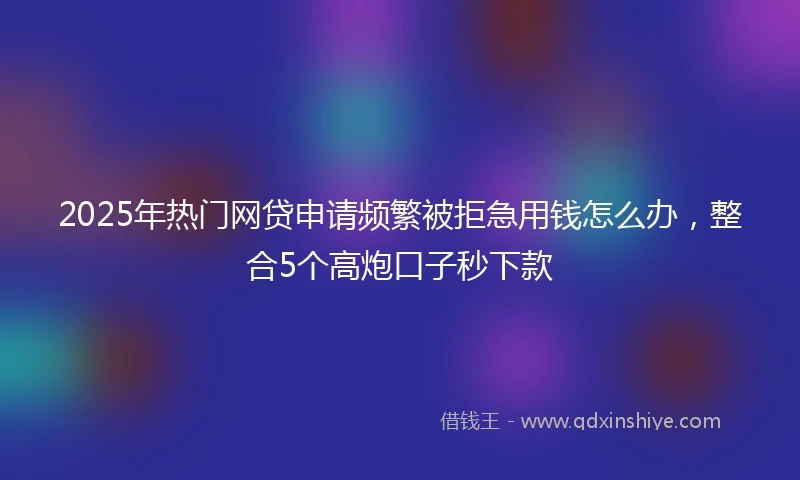 2025年热门网贷申请频繁被拒急用钱怎么办，整合5个高炮口子秒下款