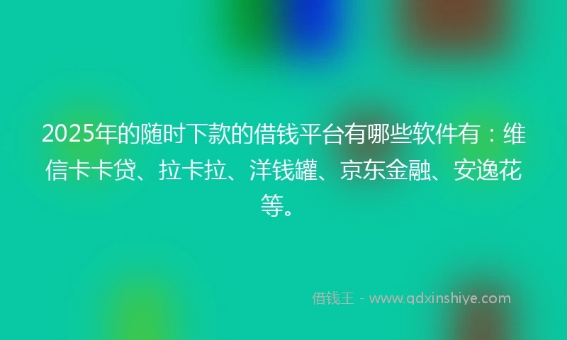 2025年的随时下款的借钱平台有哪些软件有：维信卡卡贷、拉卡拉、洋钱罐、京东金融、安逸花等。