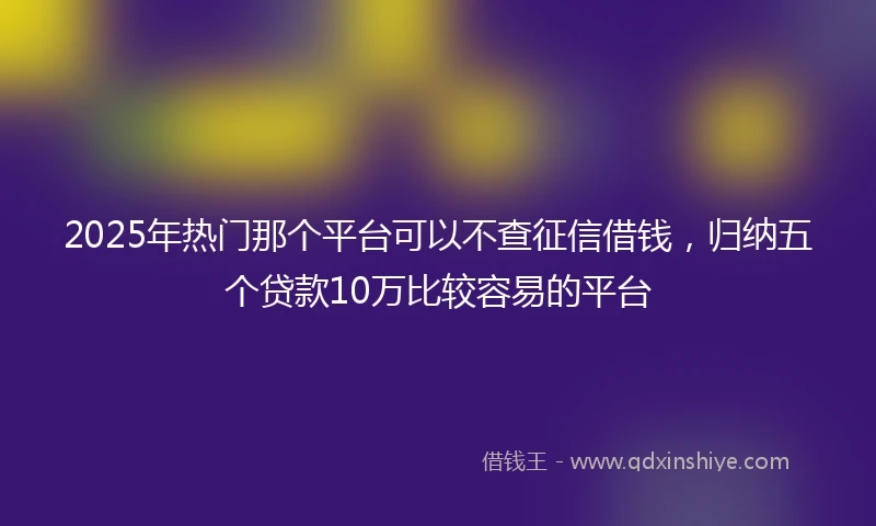 2025年热门那个平台可以不查征信借钱，归纳五个贷款10万比较容易的平台