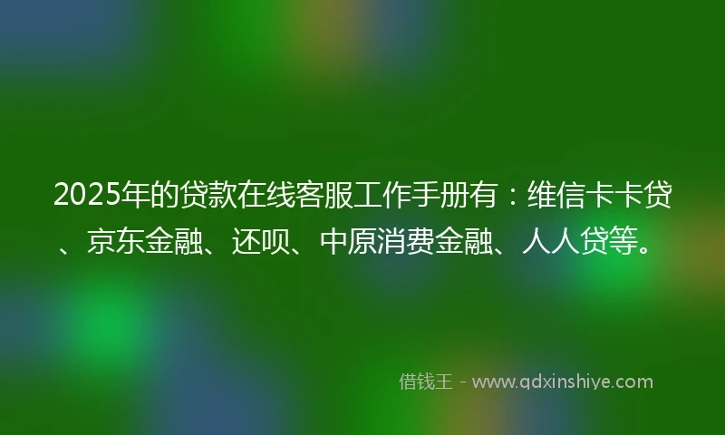 2025年的贷款在线客服工作手册有：维信卡卡贷、京东金融、还呗、中原消费金融、人人贷等。