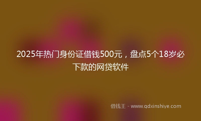 2025年热门身份证借钱500元，盘点5个18岁必下款的网贷软件