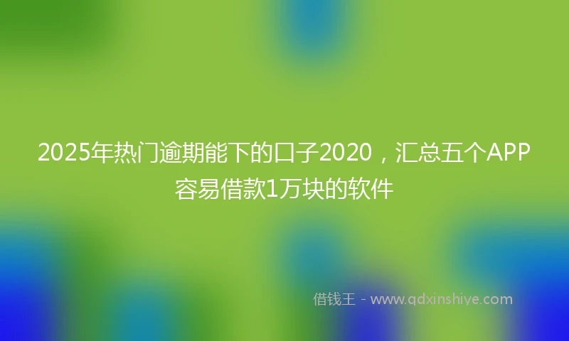 2025年热门逾期能下的口子2020,汇总五个APP容易借款1万块的软件