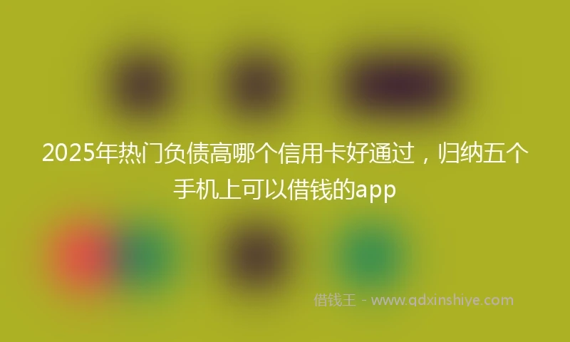 2025年热门负债高哪个信用卡好通过，归纳五个手机上可以借钱的app