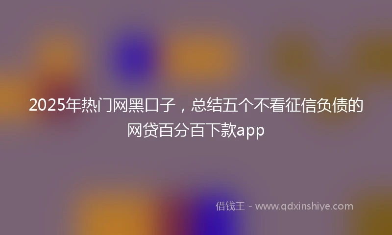 2025年热门网黑口子，总结五个不看征信负债的网贷百分百下款app