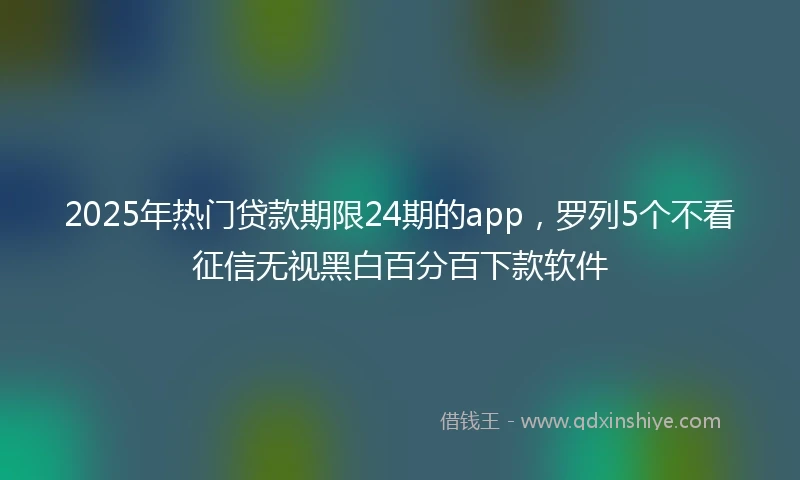 2025年热门贷款期限24期的app,罗列5个不看征信无视黑白百分百下款软件