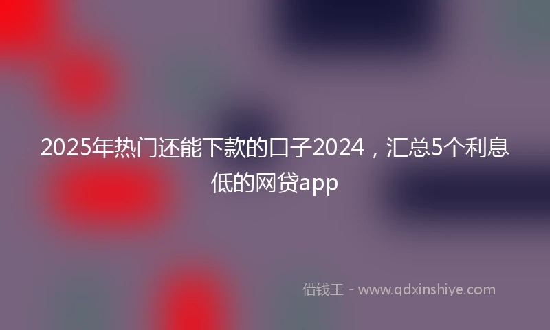 2025年热门还能下款的口子2024，汇总5个利息低的网贷app