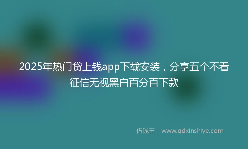 2025年热门贷上钱app下载安装，分享五个不看征信无视黑白百分百下款