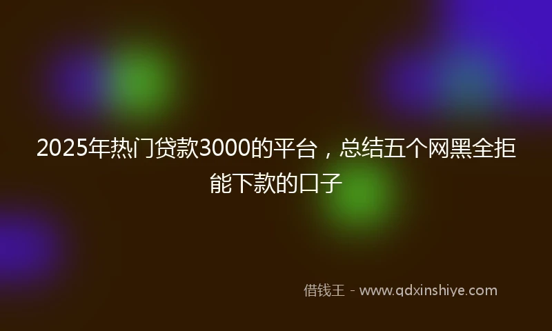 2025年热门贷款3000的平台，总结五个网黑全拒能下款的口子
