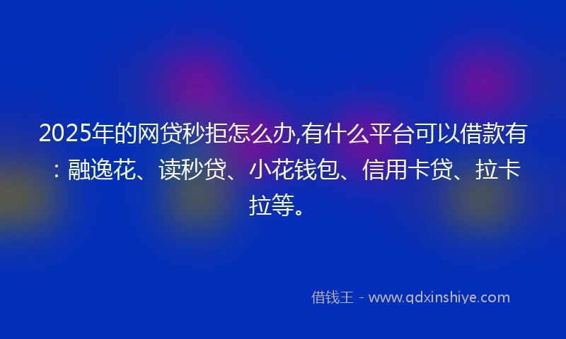 2025年的网贷秒拒怎么办,有什么平台可以借款有：融逸花、读秒贷、小花钱包、信用卡贷、拉卡拉等。